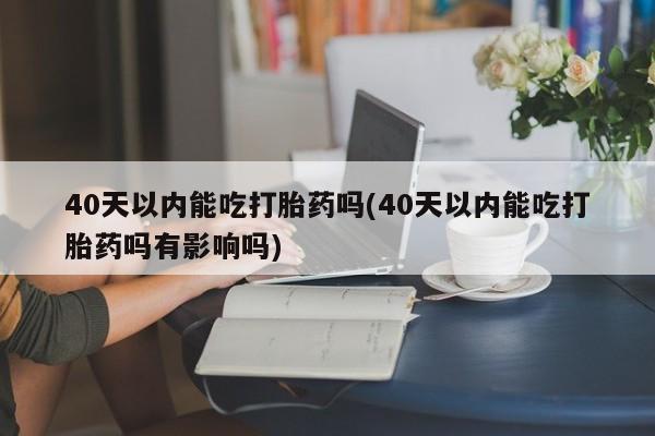 米非米索怎么买40天以内能吃打胎药吗(40天以内能吃打胎药吗有影响吗)