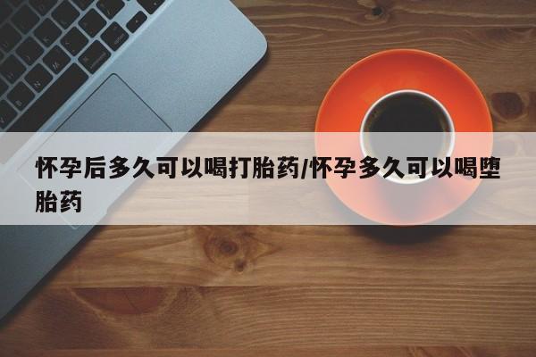 米非米索怎么买怀孕后多久可以喝打胎药/怀孕多久可以喝堕胎药