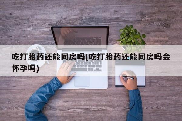 米非米索怎么买吃打胎药还能同房吗(吃打胎药还能同房吗会怀孕吗)