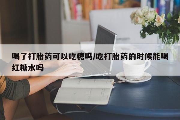 米非米索怎么买喝了打胎药可以吃糖吗/吃打胎药的时候能喝红糖水吗