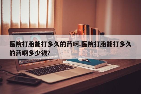 米非米索怎么买医院打胎能打多久的药啊.医院打胎能打多久的药啊多少钱？