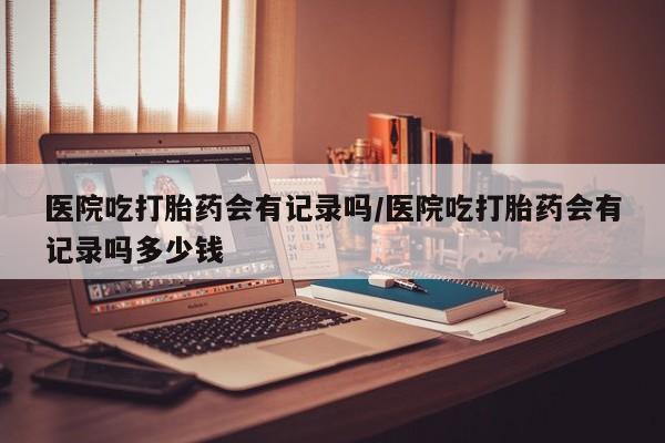 米非米索怎么买医院吃打胎药会有记录吗/医院吃打胎药会有记录吗多少钱
