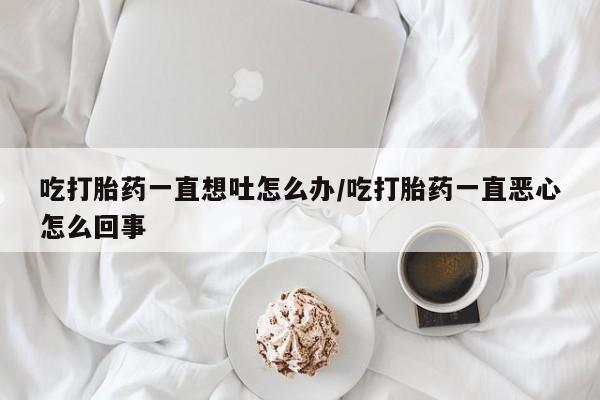米非米索怎么买吃打胎药一直想吐怎么办/吃打胎药一直恶心怎么回事
