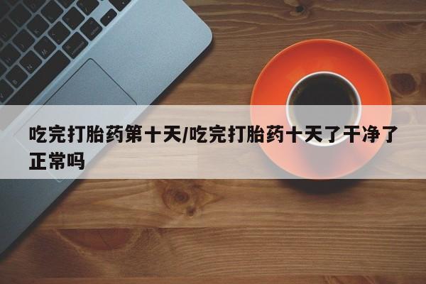 米非米索怎么买吃完打胎药第十天/吃完打胎药十天了干净了正常吗