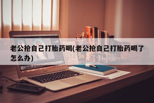 米非米索怎么买老公抢自己打胎药喝(老公抢自己打胎药喝了怎么办)