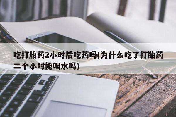 米非米索怎么买吃打胎药2小时后吃药吗(为什么吃了打胎药二个小时能喝水吗)