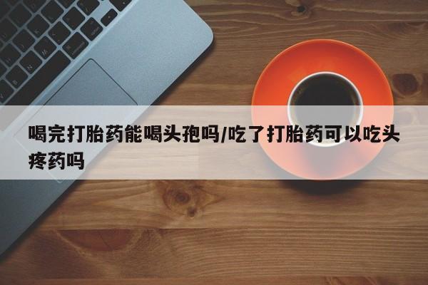 米非米索怎么买喝完打胎药能喝头孢吗/吃了打胎药可以吃头疼药吗