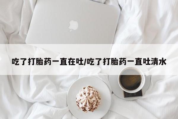 米非米索怎么买吃了打胎药一直在吐/吃了打胎药一直吐清水