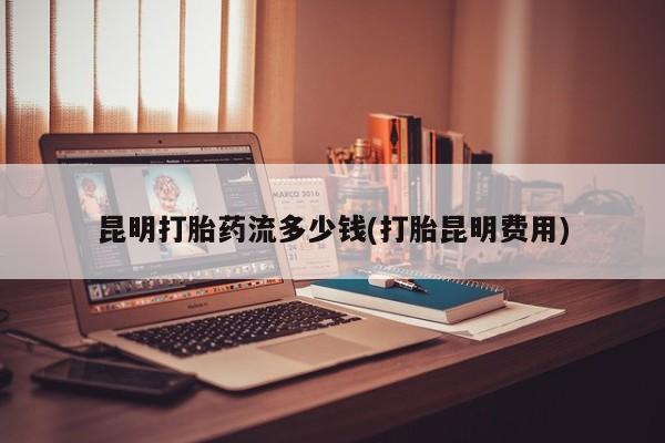 米非米索怎么买昆明打胎药流多少钱(打胎昆明费用)