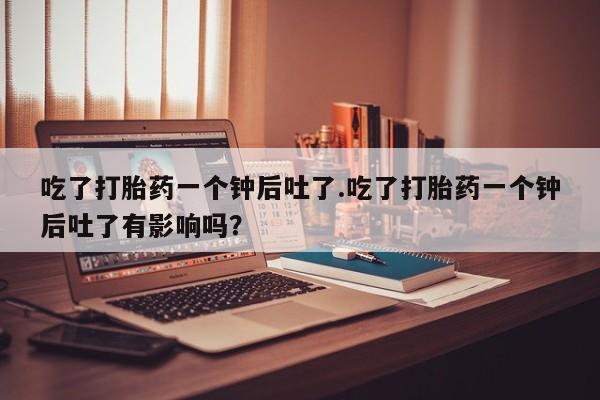 米非米索怎么买吃了打胎药一个钟后吐了.吃了打胎药一个钟后吐了有影响吗？