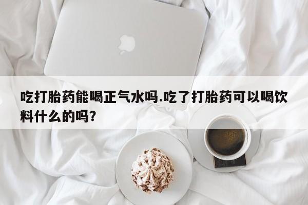 米非米索怎么买吃打胎药能喝正气水吗.吃了打胎药可以喝饮料什么的吗？