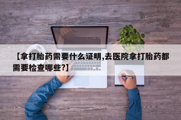 米非米索怎么买【拿打胎药需要什么证明,去医院拿打胎药都需要检查哪些?】
