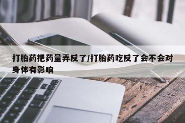 米非米索怎么买打胎药把药量弄反了/打胎药吃反了会不会对身体有影响