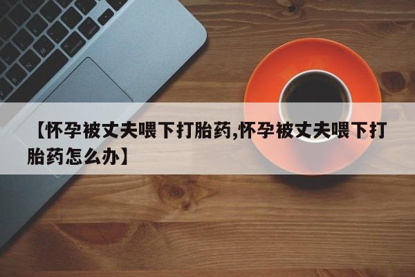 米非米索怎么买【怀孕被丈夫喂下打胎药,怀孕被丈夫喂下打胎药怎么办】