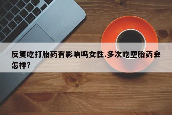 米非米索怎么买反复吃打胎药有影响吗女性.多次吃堕胎药会怎样？