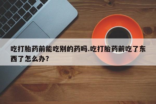 米非米索怎么买吃打胎药前能吃别的药吗.吃打胎药前吃了东西了怎么办？