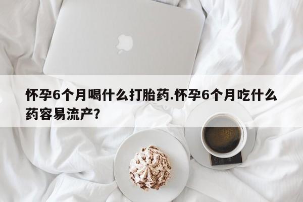 米非米索怎么买怀孕6个月喝什么打胎药.怀孕6个月吃什么药容易流产？