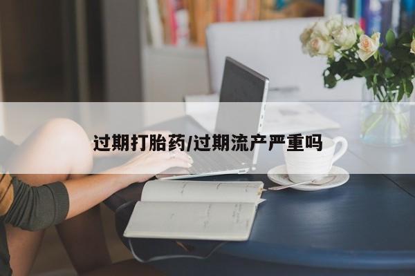 米非米索怎么买过期打胎药/过期流产严重吗