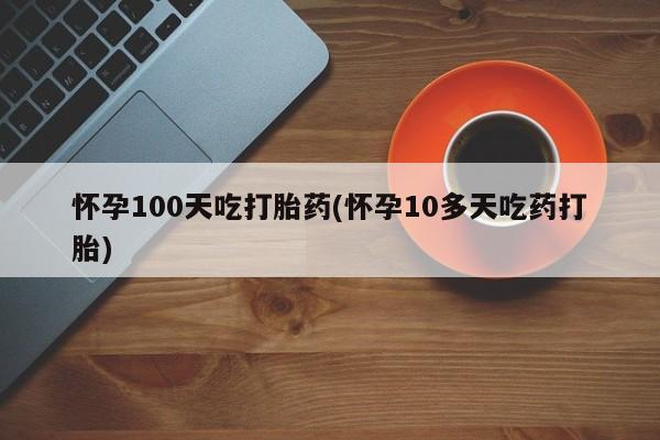 米非米索怎么买怀孕100天吃打胎药(怀孕10多天吃药打胎)
