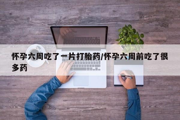 米非米索怎么买怀孕六周吃了一片打胎药/怀孕六周前吃了很多药