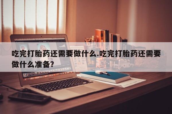 米非米索怎么买吃完打胎药还需要做什么.吃完打胎药还需要做什么准备？