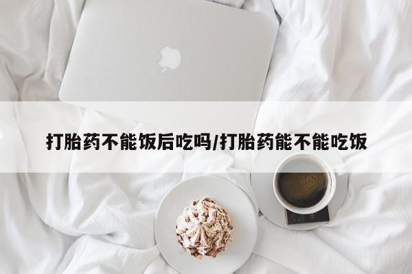 米非米索怎么买打胎药不能饭后吃吗/打胎药能不能吃饭