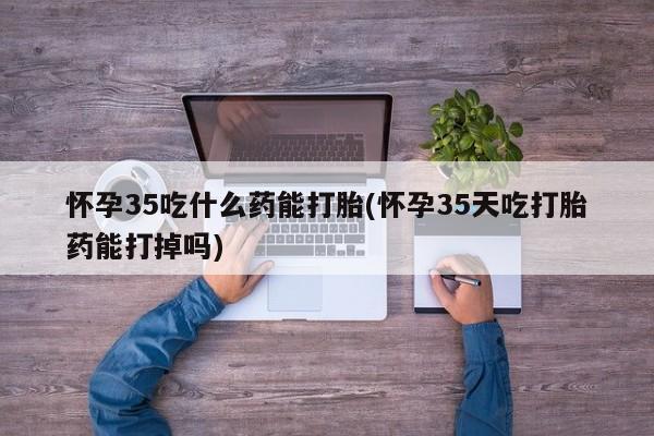 米非米索怎么买怀孕35吃什么药能打胎(怀孕35天吃打胎药能打掉吗)