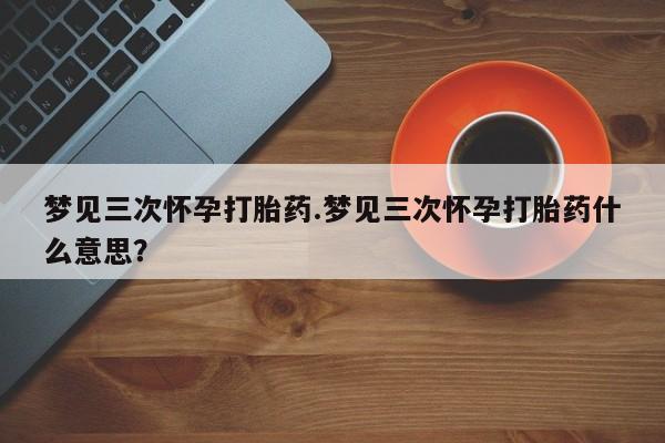 米非米索怎么买梦见三次怀孕打胎药.梦见三次怀孕打胎药什么意思？