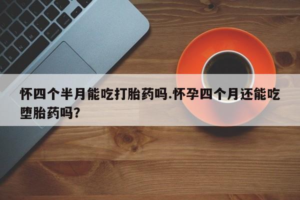 米非米索怎么买怀四个半月能吃打胎药吗.怀孕四个月还能吃堕胎药吗？