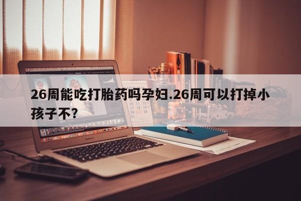 米非米索怎么买26周能吃打胎药吗孕妇.26周可以打掉小孩子不？
