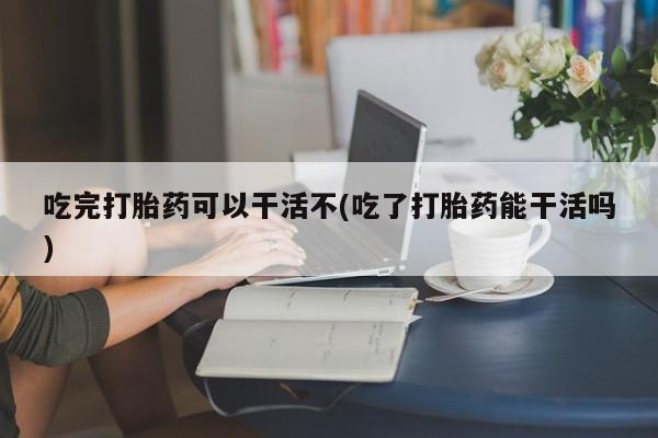 米非米索怎么买吃完打胎药可以干活不(吃了打胎药能干活吗)