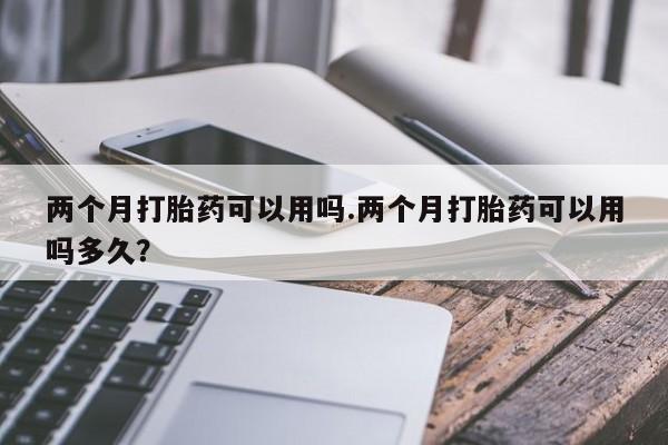米非米索怎么买两个月打胎药可以用吗.两个月打胎药可以用吗多久？