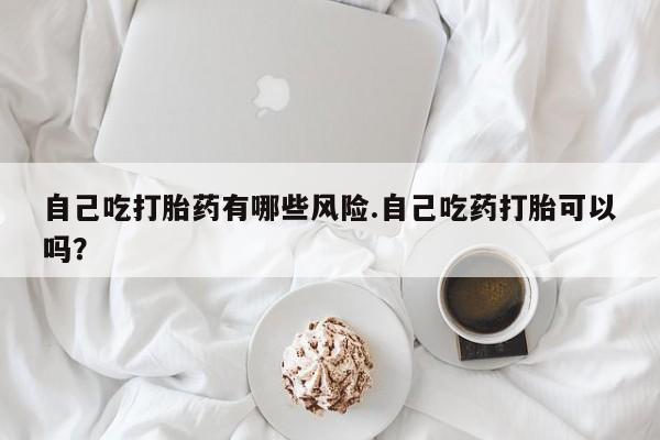 米非米索怎么买自己吃打胎药有哪些风险.自己吃药打胎可以吗？