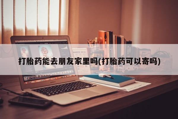米非米索怎么买打胎药能去朋友家里吗(打胎药可以寄吗)