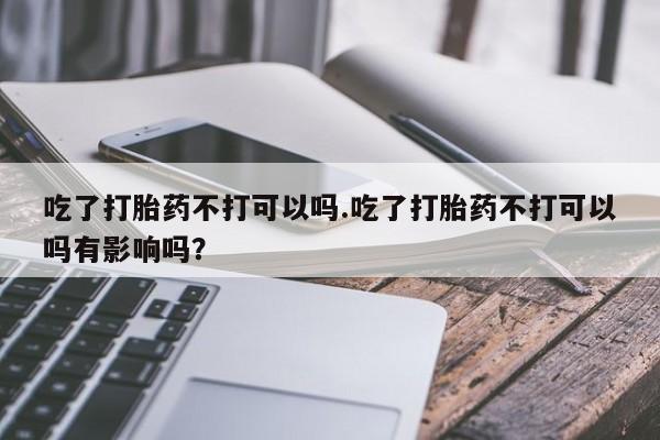 米非米索怎么买吃了打胎药不打可以吗.吃了打胎药不打可以吗有影响吗？