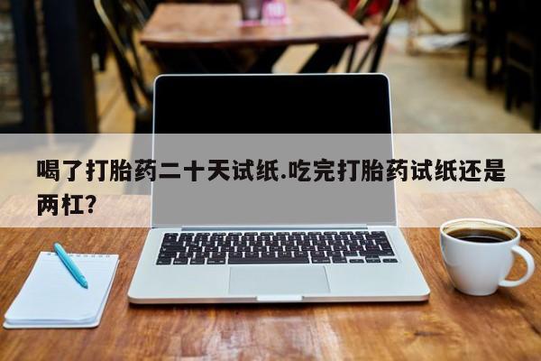 米非米索怎么买喝了打胎药二十天试纸.吃完打胎药试纸还是两杠？