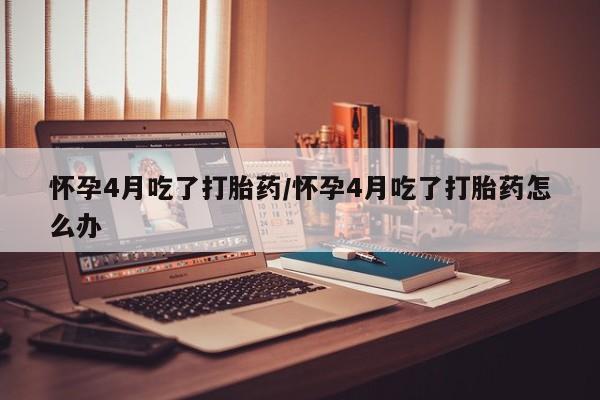 米非米索怎么买怀孕4月吃了打胎药/怀孕4月吃了打胎药怎么办