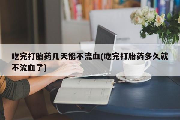 米非米索怎么买吃完打胎药几天能不流血(吃完打胎药多久就不流血了)