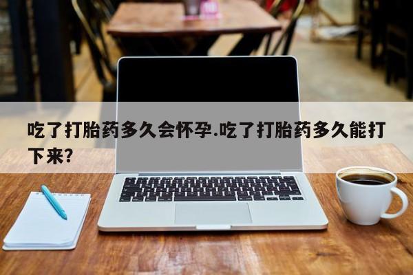 米非米索怎么买吃了打胎药多久会怀孕.吃了打胎药多久能打下来？
