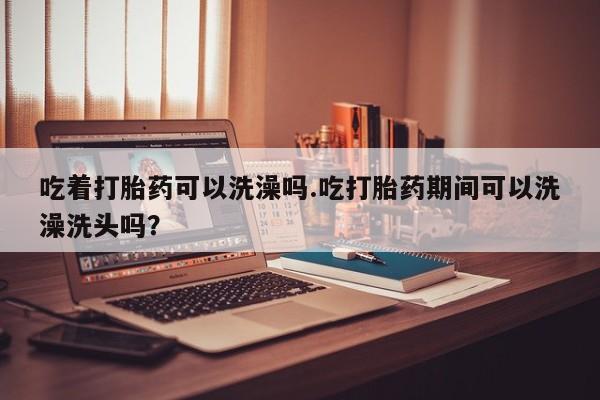 米非米索怎么买吃着打胎药可以洗澡吗.吃打胎药期间可以洗澡洗头吗？