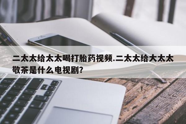 米非米索怎么买二太太给太太喝打胎药视频.二太太给大太太敬茶是什么电视剧？