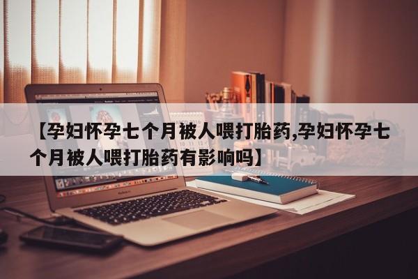 米非米索怎么买【孕妇怀孕七个月被人喂打胎药,孕妇怀孕七个月被人喂打胎药有影响吗】