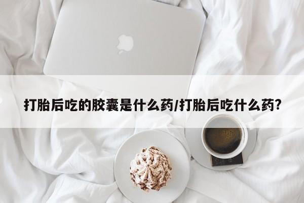 米非米索怎么买打胎后吃的胶囊是什么药/打胎后吃什么药?