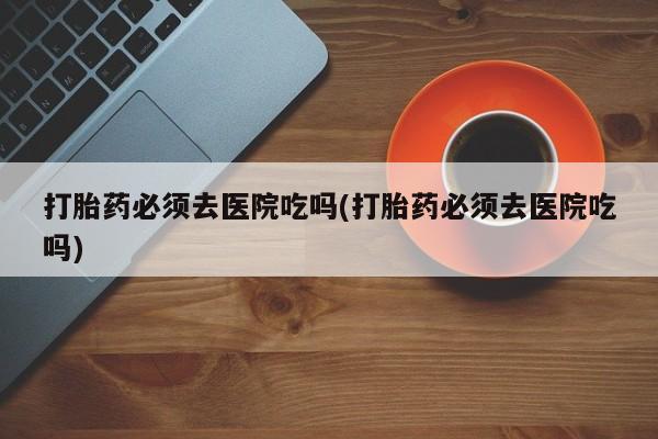米非米索怎么买打胎药必须去医院吃吗(打胎药必须去医院吃吗)