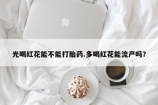 米非米索怎么买光喝红花能不能打胎药.多喝红花能流产吗？