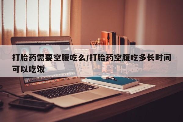 米非米索怎么买打胎药需要空腹吃么/打胎药空腹吃多长时间可以吃饭