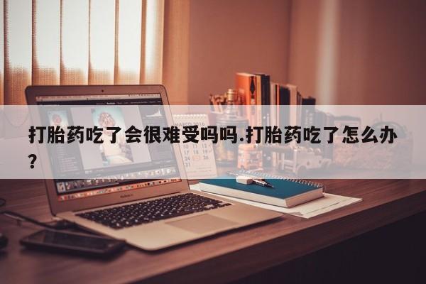 米非米索怎么买打胎药吃了会很难受吗吗.打胎药吃了怎么办？