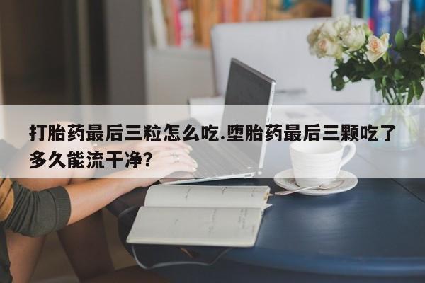 米非米索怎么买打胎药最后三粒怎么吃.堕胎药最后三颗吃了多久能流干净？