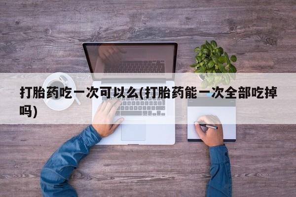 米非米索怎么买打胎药吃一次可以么(打胎药能一次全部吃掉吗)