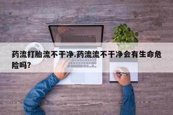 米非米索怎么买药流打胎流不干净.药流流不干净会有生命危险吗？
